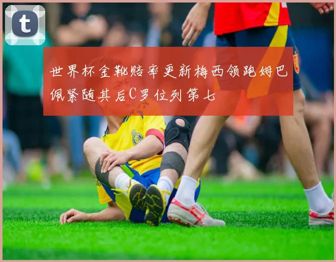 世界杯金靴赔率更新梅西领跑姆巴佩紧随其后C罗位列第七