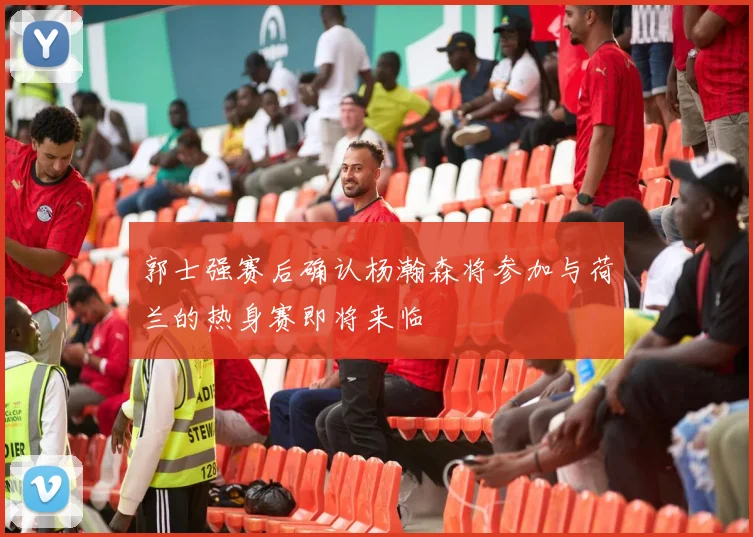 郭士强赛后确认杨瀚森将参加与荷兰的热身赛即将来临