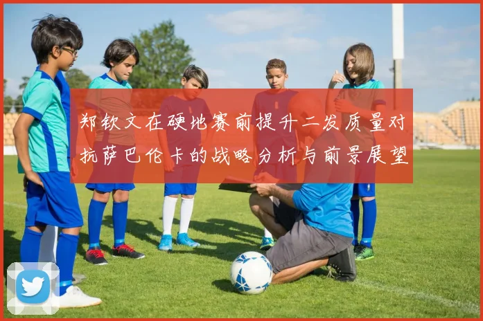 郑钦文在硬地赛前提升二发质量对抗萨巴伦卡的战略分析与前景展望