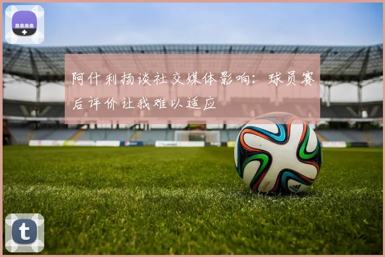 阿什利扬谈社交媒体影响:球员赛后评价让我难以适应